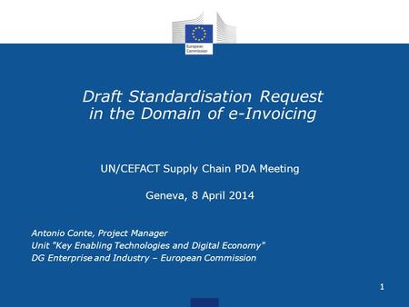 1 Draft Standardisation Request in the Domain of e-Invoicing UN/CEFACT Supply Chain PDA Meeting Geneva, 8 April 2014 Antonio Conte, Project Manager Unit.