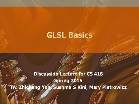 GLSL Basics Discussion Lecture for CS 418 Spring 2015 TA: Zhicheng Yan, Sushma S Kini, Mary Pietrowicz.
