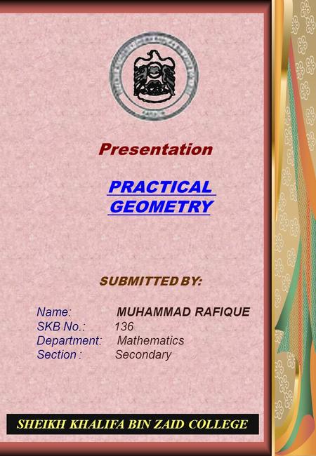 SUBMITTED BY: Name: MUHAMMAD RAFIQUE SKB No.: 136 Department: Mathematics Section : Secondary SHEIKH KHALIFA BIN ZAID COLLEGE PRACTICAL GEOMETRY Presentation.