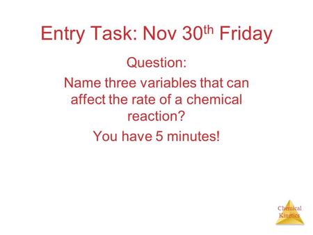 Chemical Kinetics Entry Task: Nov 30 th Friday Question: Name three variables that can affect the rate of a chemical reaction? You have 5 minutes!