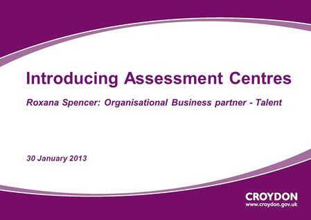 Introducing Assessment Centres Roxana Spencer: Organisational Business partner - Talent 30 January 2013.