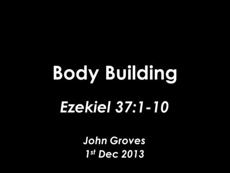 Body Building Ezekiel 37:1-10 John Groves 1 st Dec 2013.
