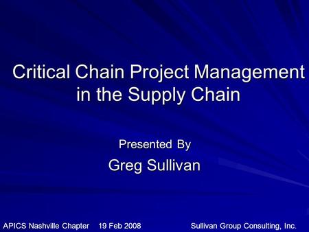 Critical Chain Project Management in the Supply Chain Presented By Greg Sullivan APICS Nashville Chapter 19 Feb 2008 Sullivan Group Consulting, Inc.