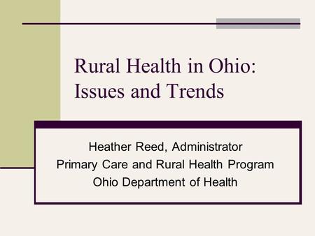 Rural Health in Ohio: Issues and Trends Heather Reed, Administrator Primary Care and Rural Health Program Ohio Department of Health.