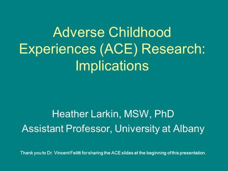 Adverse Childhood Experiences (ACE) Research: Implications Heather Larkin, MSW, PhD Assistant Professor, University at Albany Thank you to Dr. Vincent.