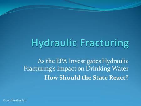 As the EPA Investigates Hydraulic Fracturing’s Impact on Drinking Water How Should the State React? © 2011 Heather Ash.