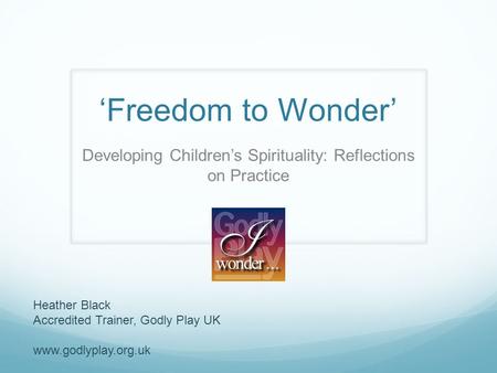‘Freedom to Wonder’ Developing Children’s Spirituality: Reflections on Practice Heather Black Accredited Trainer, Godly Play UK www.godlyplay.org.uk.
