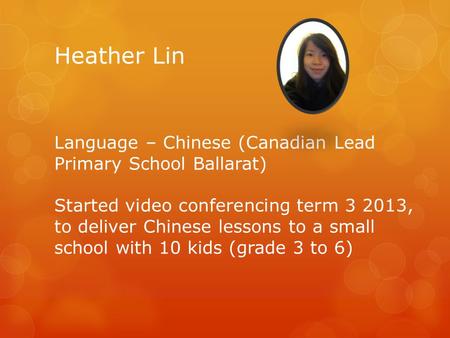 Heather Lin Language – Chinese (Canadian Lead Primary School Ballarat) Started video conferencing term 3 2013, to deliver Chinese lessons to a small school.