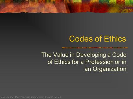 Codes of Ethics The Value in Developing a Code of Ethics for a Profession or in an Organization Module 2 in the “Teaching Engineering Ethics” Series.