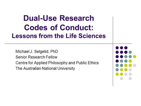 Dual-Use Research Codes of Conduct: Lessons from the Life Sciences Michael J. Selgelid, PhD Senior Research Fellow Centre for Applied Philosophy and Public.