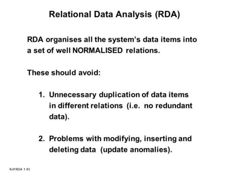 RJP/RDA 1 /93 Relational Data Analysis (RDA) RDA organises all the system’s data items into a set of well NORMALISED relations. These should avoid: 1.