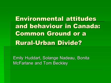 Environmental attitudes and behaviour in Canada: Common Ground or a Rural-Urban Divide? Emily Huddart, Solange Nadeau, Bonita McFarlane and Tom Beckley.