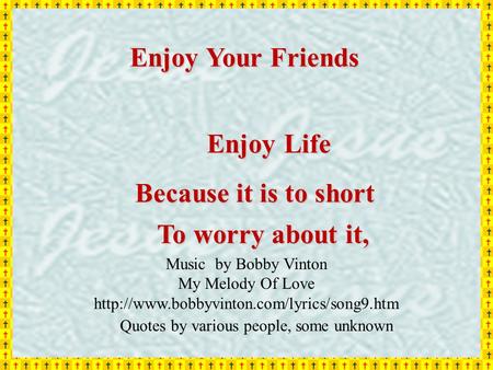 Enjoy Your Friends Enjoy Life Because it is to short To worry about it, Quotes by various people, some unknown Music by Bobby Vinton My Melody Of Love.