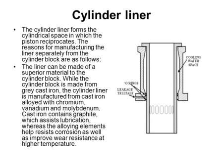 Cylinder liner The cylinder liner forms the cylindrical space in which the piston reciprocates. The reasons for manufacturing the liner separately from.
