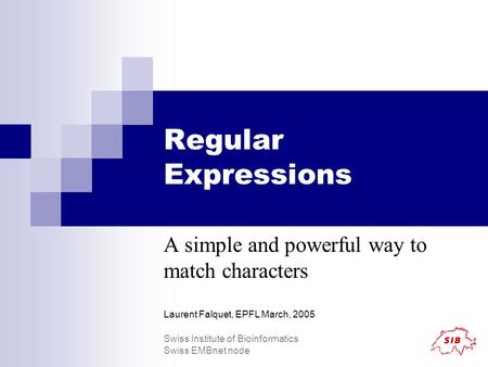 Regular Expressions A simple and powerful way to match characters Laurent Falquet, EPFL March, 2005 Swiss Institute of Bioinformatics Swiss EMBnet node.