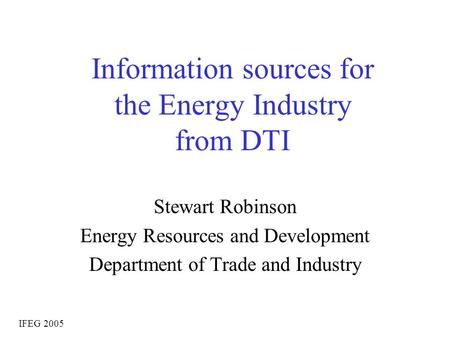 Information sources for the Energy Industry from DTI Stewart Robinson Energy Resources and Development Department of Trade and Industry IFEG 2005.