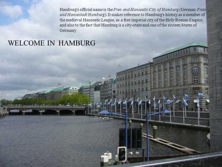 WELCOME IN HAMBURG Hamburg's official name is the Free and Hanseatic City of Hamburg (German: Freie und Hansestadt Hamburg). It makes reference to Hamburg's.