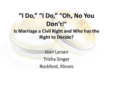 “I Do,” “I Do,” “Oh, No You Don’ t!” Is Marriage a Civil Right and Who has the Right to Decide? Jean Larsen Trisha Singer Rockford, Illinois.