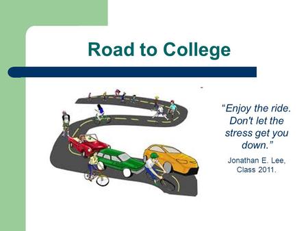 Road to College “Enjoy the ride. Don't let the stress get you down.” Jonathan E. Lee, Class 2011.