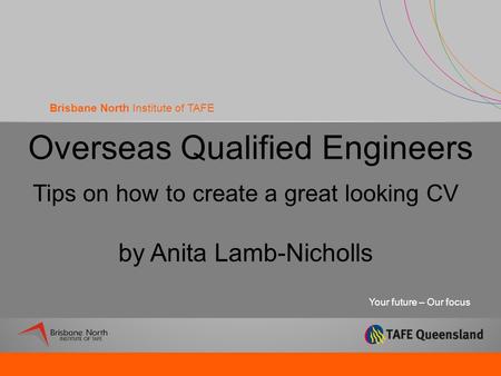 Your future – Our focus Brisbane North Institute of TAFE Overseas Qualified Engineers Tips on how to create a great looking CV by Anita Lamb-Nicholls.