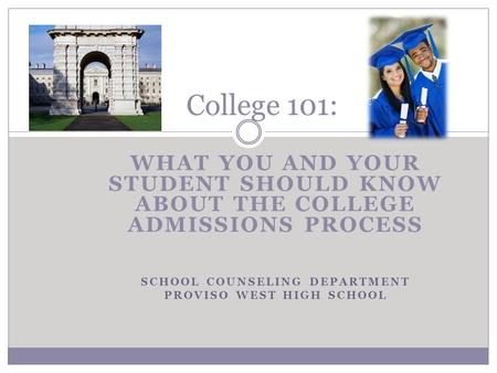 WHAT YOU AND YOUR STUDENT SHOULD KNOW ABOUT THE COLLEGE ADMISSIONS PROCESS SCHOOL COUNSELING DEPARTMENT PROVISO WEST HIGH SCHOOL College 101: