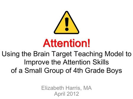 Attention! Attention! Using the Brain Target Teaching Model to Improve the Attention Skills of a Small Group of 4th Grade Boys Elizabeth Harris, MA April.
