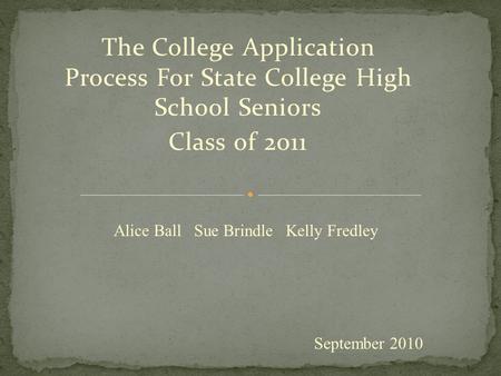 The College Application Process For State College High School Seniors Class of 2011 September 2010 Alice Ball Sue Brindle Kelly Fredley.