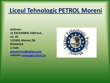 Liceul Tehnologic PETROL Moreni Address: 22 DECEMBRIE 1989 bvd, no. 40 135300, Moreni, Db ROMANIA   website:
