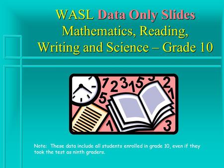 WASL Data Only Slides Mathematics, Reading, Writing and Science – Grade 10 Note: These data include all students enrolled in grade 10, even if they took.