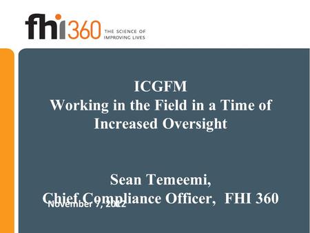 ICGFM Working in the Field in a Time of Increased Oversight Sean Temeemi, Chief Compliance Officer, FHI 360 November 7, 2012.