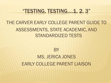 THE CARVER EARLY COLLEGE PARENT GUIDE TO ASSESSMENTS, STATE ACADEMIC, AND STANDARDIZED TESTS BY MS. JERICA JONES EARLY COLLEGE PARENT LIAISON.