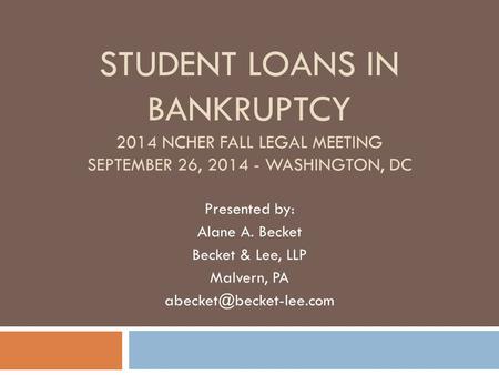 Student Loans in Bankruptcy 2014 NCHER Fall Legal Meeting September 26, 2014 - Washington, DC Presented by: Alane A. Becket Becket & Lee, LLP Malvern,