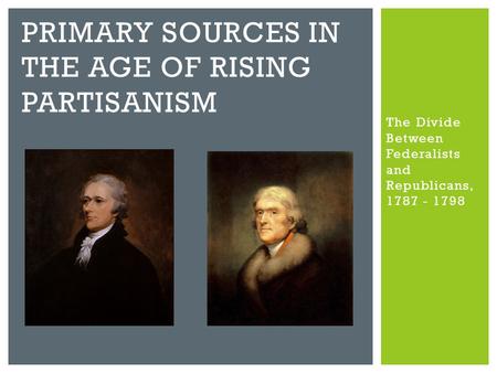 The Divide Between Federalists and Republicans, 1787 - 1798 PRIMARY SOURCES IN THE AGE OF RISING PARTISANISM.