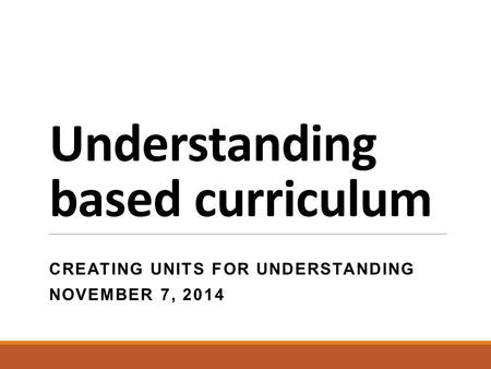Understanding based curriculum CREATING UNITS FOR UNDERSTANDING NOVEMBER 7, 2014.