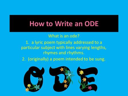 How to Write an ODE What is an ode? 1. a lyric poem typically addressed to a particular subject with lines varying lengths, rhymes and rhythms. 2. (originally)