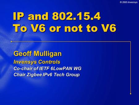 © 2005 Invensys IP and 802.15.4 To V6 or not to V6 Geoff Mulligan Invensys Controls Co-chair of IETF 6LowPAN WG Chair Zigbee IPv6 Tech Group.