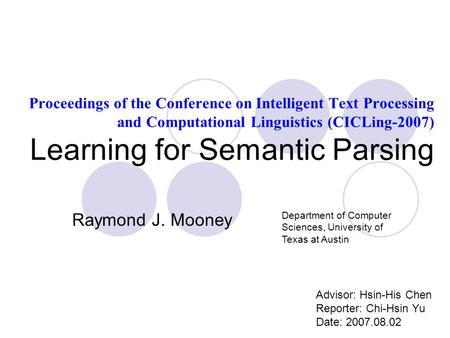 Proceedings of the Conference on Intelligent Text Processing and Computational Linguistics (CICLing-2007) Learning for Semantic Parsing Advisor: Hsin-His.