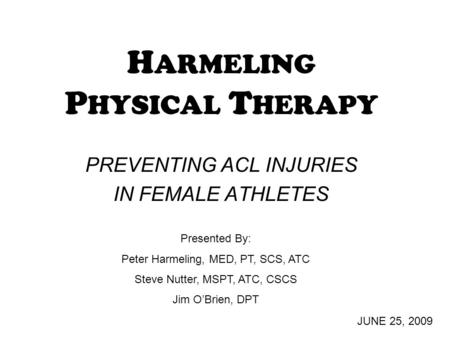 H ARMELING P HYSICAL T HERAPY PREVENTING ACL INJURIES IN FEMALE ATHLETES JUNE 25, 2009 Presented By: Peter Harmeling, MED, PT, SCS, ATC Steve Nutter, MSPT,