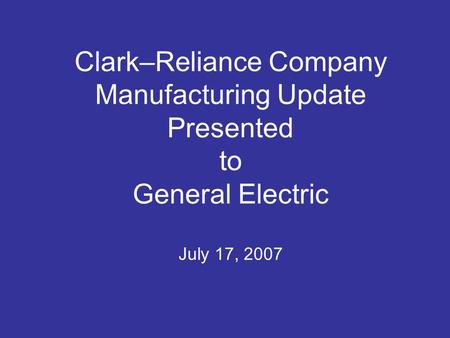 Clark–Reliance Company Manufacturing Update Presented to General Electric July 17, 2007.