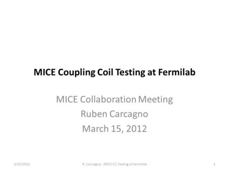 MICE Coupling Coil Testing at Fermilab MICE Collaboration Meeting Ruben Carcagno March 15, 2012 1R. Carcagno - MICE CC Testing at Fermilab3/15/2012.