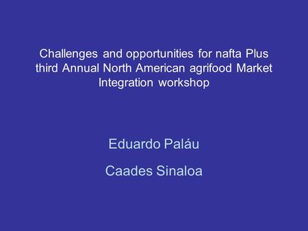 Challenges and opportunities for nafta Plus third Annual North American agrifood Market Integration workshop Eduardo Paláu Caades Sinaloa.
