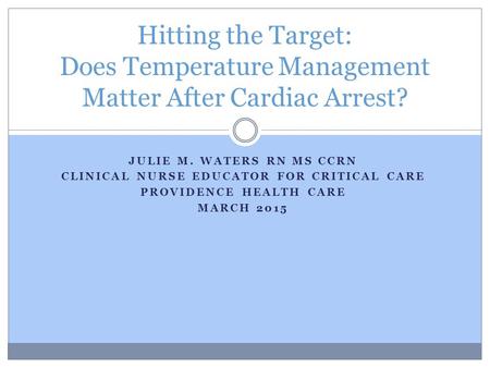 JULIE M. WATERS RN MS CCRN CLINICAL NURSE EDUCATOR FOR CRITICAL CARE PROVIDENCE HEALTH CARE MARCH 2015 Hitting the Target: Does Temperature Management.