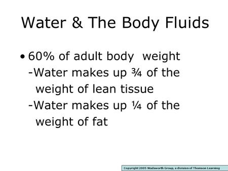 Water & The Body Fluids 60% of adult body weight -Water makes up ¾ of the weight of lean tissue -Water makes up ¼ of the weight of fat Copyright 2005.
