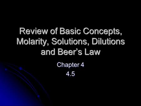 Review of Basic Concepts, Molarity, Solutions, Dilutions and Beer’s Law Chapter 4 4.5.