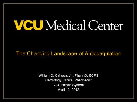 The Changing Landscape of Anticoagulation William D. Cahoon, Jr., PharmD, BCPS Cardiology Clinical Pharmacist VCU Health System April 12, 2012.