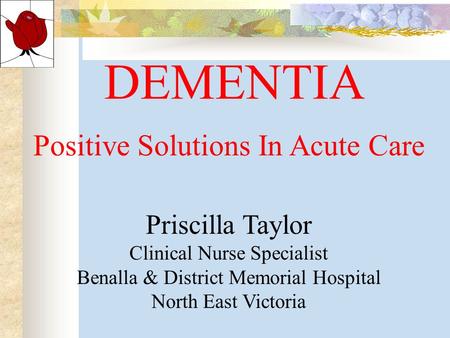 DEMENTIA Positive Solutions In Acute Care Priscilla Taylor Clinical Nurse Specialist Benalla & District Memorial Hospital North East Victoria.