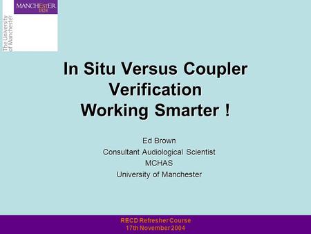 RECD Refresher Course 17th November 2004 In Situ Versus Coupler Verification Working Smarter ! Ed Brown Consultant Audiological Scientist MCHAS University.