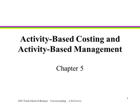 2009 Foster School of Business Cost Accounting L.DuCharme 1 Activity-Based Costing and Activity-Based Management Chapter 5.