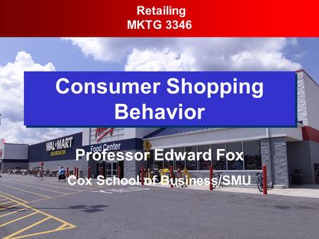 Consumer Shopping Behavior Retailing MKTG 3346 Professor Edward Fox Cox School of Business/SMU.