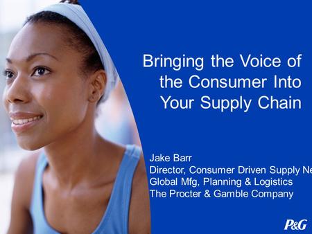 Bringing the Voice of the Consumer Into Your Supply Chain Jake Barr Director, Consumer Driven Supply Network Global Mfg, Planning & Logistics The Procter.